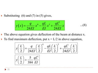 22
 Substituting (6) and (7) in (5) gives,
...(8)
 The above equation gives deflection of the beam at distance x.
 To find maximum deflection, put x = L/2 in above equation,
 
3
4 3
24 24
q qL qL
y x x x x
EI EI EI
  
4 3 3
2 24 2 2 24 2
L q L qL L qL L
y
EI EI EI
       
         
       
4
5
2 384
L qL
y
EI
 
 
 
 
