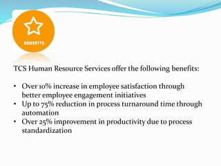 TCS Human Resource Services offer the following benefits:
• Over 10% increase in employee satisfaction through
better employee engagement initiatives
• Up to 75% reduction in process turnaround time through
automation
• Over 25% improvement in productivity due to process
standardization
 