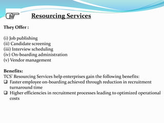 Resourcing Services
They Offer :
(i) Job publishing
(ii) Candidate screening
(iii) Interview scheduling
(iv) On-boarding administration
(v) Vendor management
Benefits:
TCS’ Resourcing Services help enterprises gain the following benefits:
 Faster employee on-boarding achieved through reduction in recruitment
turnaround time
 Higher efficiencies in recruitment processes leading to optimized operational
costs
 