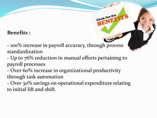 Benefits :
- 100% increase in payroll accuracy, through process
standardization
- Up to 76% reduction in manual efforts pertaining to
payroll processes
- Over 60% increase in organizational productivity
through task automation
- Over 30% savings on operational expenditure relating
to initial lift and shift.
 