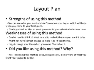 Layout Plan
• Strengths of using this method
- You can see what you want and don’t want on your layout which will help
when you come to your final piece.
- Give’s yourself an idea of what you want in your advert which saves time.
Weaknesses of using this method
- Can be hard to think of what to add to make it the way you want it to be.
- Might not have correct images to make it to fit you theme.
- might change your idea when you come Photoshop it.
• Did you like using this method? Why?
- Yes, I like using this method because it gives you a clear view of what you
want your layout to be like.
 