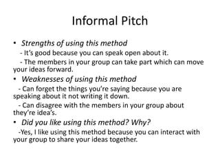 Informal Pitch
• Strengths of using this method
- It’s good because you can speak open about it.
- The members in your group can take part which can move
your ideas forward.
• Weaknesses of using this method
- Can forget the things you’re saying because you are
speaking about it not writing it down.
- Can disagree with the members in your group about
they’re idea’s.
• Did you like using this method? Why?
-Yes, I like using this method because you can interact with
your group to share your ideas together.
 