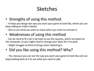 Sketches
• Strengths of using this method
- It helps you design the way you want your game to look like, which you can
keep adding to make it better.
- Also to see what you want to move when you come to animate it.
• Weaknesses of using this method
- Can be hard to fit a lot in by have to use the squares, which are pixels on
the computer, so you might need to change your ideas for it to work.
- Might struggle to think of things when sketching it.
• Did you like using this method? Why?
- Yes, because you can see the way you want your game to look like and can
keep looking back at it to see what you need to add.
 