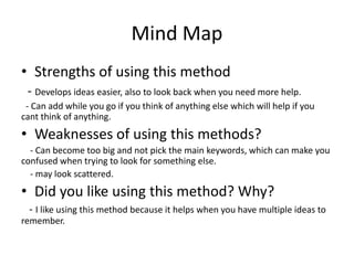 Mind Map
• Strengths of using this method
- Develops ideas easier, also to look back when you need more help.
- Can add while you go if you think of anything else which will help if you
cant think of anything.
• Weaknesses of using this methods?
- Can become too big and not pick the main keywords, which can make you
confused when trying to look for something else.
- may look scattered.
• Did you like using this method? Why?
- I like using this method because it helps when you have multiple ideas to
remember.
 