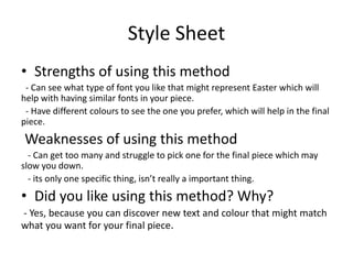 Style Sheet
• Strengths of using this method
- Can see what type of font you like that might represent Easter which will
help with having similar fonts in your piece.
- Have different colours to see the one you prefer, which will help in the final
piece.
Weaknesses of using this method
- Can get too many and struggle to pick one for the final piece which may
slow you down.
- its only one specific thing, isn’t really a important thing.
• Did you like using this method? Why?
- Yes, because you can discover new text and colour that might match
what you want for your final piece.
 