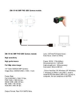 CM-1X14U 5MP FHD USB Camera module
CM-1X14U 5MP FHD USB Camera module
High sensitivity
High performance
Full 5Mp video image
1/4" Color QSXGA 5MP Camera
Image Area: QSXGA 2592 x 1944, 1.4um
Frame Rate:
Full 5.0M 2592 x 1944 /15 fps ,
FHD 1920 x 1080 /30 fps ,
SXGA 1280 x 960 /30 fps ,
HD 1280 x 720 /30 fps ,
VGA 640 x 480 /30 fps
Output Format: Raw YUV MJPG Data
Lens: 3.87mm/F2.8(auto focus)
Auto focus: 3.5cm to infinity
Power: DC5V, 170mA(Max)
Dimensions(mm): 14(D)x26
Cable length(cm): 180(accessory)
Connector: Micro USB 2.0
- Driver free Mac OS; Windows XP, Windows
7, Windows 8,(When using Win7, need to
install MJPG decoders),after UVC convey to
computer, file can compress in MJPEG
 