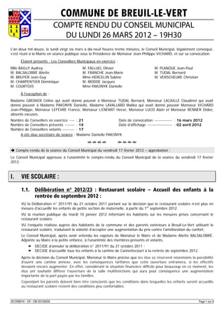 COMMUNE DE BREUIL-LE-VERT
                               COMPTE RENDU DU CONSEIL MUNICIPAL
                                 DU LUNDI 26 MARS 2012 – 19H30
L'an deux mil douze, le lundi vingt six mars à dix-neuf heures trente minutes, le Conseil Municipal, légalement convoqué,
s’est réuni à la Mairie en séance publique sous la Présidence de Monsieur Jean-Philippe VICHARD, et sur sa convocation.

       Étaient présents : Les Conseillers Municipaux en exercice :
Mlle BAILLY Audrey                          M. FALLUEL Olivier                         M. PLANQUE Jean-Paul
M. BALSALOBRE Aliette                       M. FRANCHE Jean-Marie                      M. TUDAL Bernard
M. BRUYER Jean-Guy                          Mme HERCELIN Sabine                        M. VERSCHEURE Christian
M. CHARPENTIER Dominique                    M. MODDE Jacques
M. COURTOIS                                 Mme PAKONYK Danielle

       À l'exception de :
Madame GRENIER Céline qui avait donné pouvoir à Monsieur TUDAL Bernard, Monsieur LACAILLE Claudinet qui avait
donné pouvoir à Madame PAKONYK Danielle, Madame LAVALLARD Malika qui avait donné pouvoir Monsieur VICHARD
Jean-Philippe, Monsieur LEFEVRE Francis, Monsieur L’ENFANT Hervé, Monsieur LUCO Alain et Monsieur RENNER Didier,
absents excusés.
Nombre de Conseillers en exercice ---- : 21                 Date de convocation ------------- : 16 mars 2012
Nombre de Conseillers présents ------- : 14                 Date d’affichage ------------------ : 02 avril 2012
Nombre de Conseillers votants --------- : 17
    A été élue secrétaire de séance : Madame Danielle PAKONYK
                                                                 

 Compte-rendu de la séance du Conseil Municipal du vendredi 17 février 2012 – approbation :
Le Conseil Municipal approuve à l’unanimité le compte-rendu du Conseil Municipal de la séance du vendredi 17 février
2012.



I.     VIE SCOLAIRE :

       1.1. Délibération n° 2012/23 : Restaurant scolaire – Accueil des enfants à la
            rentrée de septembre 2012 :
       VU la Délibération n° 2011/91 du 21 octobre 2011 portant sur la décision que le restaurant scolaire n’est plus en
       mesure d’accueillir les enfants de petite section de maternelle, à partir du 1er septembre 2012.
       VU la réunion publique du mardi 10 janvier 2012 informant les habitants sur les mesures prises concernant le
       restaurant scolaire.
       VU l’enquête réalisée auprès des habitants de la commune et des parents extérieurs à Breuil-Le-Vert utilisant le
       restaurant scolaire, traduisant la volonté d’accepter une augmentation du prix contre l’amélioration du confort,
       Le Conseil Municipal, après avoir entendu les exposés de Monsieur le Maire et de Madame Aliette BALSALOBRÉ,
       Adjointe au Maire à la petite enfance, à l’unanimité des membres présents et votants,
             DECIDE d’annuler la délibération n° 2011/91 du 21 octobre 2011 ;
             DECIDE d’accueillir tous les enfants à la cantine de Cannettecourt à la rentrée de septembre 2012.
       Après la décision du Conseil Municipal, Monsieur le Maire précise que les élus se réservent néanmoins la possibilité
       d’ouvrir une cantine annexe, avec les conséquences tarifaires que cette ouverture entraînera, si les effectifs
       devaient encore augmenter. En effet, considérant la situation financière difficile pour beaucoup en ce moment, les
       élus ont souhaité différer l’ouverture de la salle multifonctions qui aura pour conséquence une augmentation
       importante de la part payée par les familles.
       Cependant les parents doivent bien être conscients que les conditions dans lesquelles les enfants seront accueillis
       au restaurant scolaire restent des conditions peu confortables.



20120091H - CR - CM 20120326                                                                                       Page 1 sur 6
 