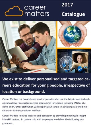Career Matters is a broad-based service provider who use the latest cloud technol-
ogies to deliver accessible careers programme for schools including IAG for stu-
dents and CPD for staff which will support your school in achieving its ofsted indi-
cators for careers provision in school.
Career Matters joins up industry and education by providing meaningful insight
into skill sectors. In partnership with employers we deliver the following pro-
grammes:
We exist to deliver personalised and targeted ca-
reers education for young people, irrespective of
location or background.
2017
Catalogue
 