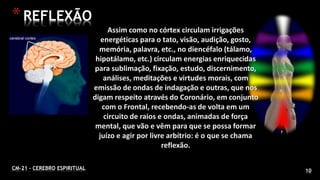 CM-21 - CEREBRO ESPIRITUAL 10
*REFLEXÃO
Assim como no córtex circulam irrigações
energéticas para o tato, visão, audição, gosto,
memória, palavra, etc., no diencéfalo (tálamo,
hipotálamo, etc.) circulam energias enriquecidas
para sublimação, fixação, estudo, discernimento,
análises, meditações e virtudes morais, com
emissão de ondas de indagação e outras, que nos
digam respeito através do Coronário, em conjunto
com o Frontal, recebendo-as de volta em um
circuito de raios e ondas, animadas de força
mental, que vão e vêm para que se possa formar
juízo e agir por livre arbítrio: é o que se chama
reflexão.
 