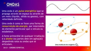 * 13
*ONDAS
CM-21 - CEREBRO ESPIRITUAL
Uma onda é um pulso energético que se
propaga através do espaço ou através de
um meio (líquido, sólido ou gasoso), com
velocidade definida.
Uma onda é como se fosse uma forma de
ressurreição da energia, por intermédio
do elemento particular que a veicula ou
estabelece.
A fonte primordial de qualquer irradiação
é o átomo (ou partes dele em agitação)
despedindo raios ou ondas que se
articulam.
 