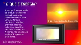 * 15
*O QUE É ENERGIA?
CM-21 - CEREBRO ESPIRITUAL
A energia é a capacidade
de produzir trabalho ou
produzir uma ação,
podendo tomar as mais
variadas formas:
mecânica, calorífica,
gravítica, elétrica,
química, magnética,
radiante, nuclear, etc.
A energia não se cria nem
se destrói, apenas se
transforma.
O sol: fonte primária de energia.
 