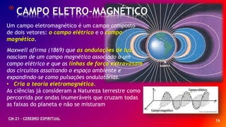 16
*CAMPO ELETRO-MAGNÉTICO
CM-21 - CEREBRO ESPIRITUAL
Um campo eletromagnético é um campo composto
de dois vetores: o campo elétrico e o campo
magnético.
Maxwell afirma (1869) que as ondulações de luz
nasciam de um campo magnético associado a um
campo elétrico e que as linhas de força extravasam
dos circuitos assaltando o espaço ambiente e
expandindo-se como pulsações ondulatórias.
• Cria a teoria eletromagnética.
As ciências já consideram a Natureza terrestre como
percorrida por ondas inumeráveis que cruzam todas
as faixas do planeta e não se misturam
 
