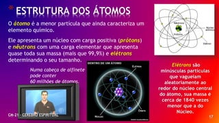 17
*ESTRUTURA DOS ÁTOMOS
O átomo é a menor partícula que ainda caracteriza um
elemento químico.
Ele apresenta um núcleo com carga positiva (prótons)
e nêutrons com uma carga elementar que apresenta
quase toda sua massa (mais que 99,9%) e elétrons
determinando o seu tamanho.
Numa cabeça de alfinete
pode conter
60 milhões de átomos.
Elétrons são
minúsculas partículas
que vagueiam
aleatoriamente ao
redor do núcleo central
do átomo, sua massa é
cerca de 1840 vezes
menor que a do
Núcleo.
CM-21 - CEREBRO ESPIRITUAL
 