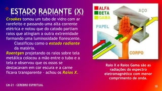 18
*ESTADO RADIANTE (X)
CM-21 - CEREBRO ESPIRITUAL
Raio X e Raios Gama são as
radiações do espectro
eletromagnético com menor
comprimento de onda.
Crookes tomou um tubo de vidro com ar
rarefeito e passando uma alta corrente
elétrica e notou que do catodo partiam
raios que atingiam a outra extremidade
formando uma luminosidade florescente.
Classificou como o estado radiante
da matéria.
Roentgen projetando os raios sobre tela
metálica colocou a mão entre o tubo e a
tela e observou que os ossos se
destacavam em cor escura e a carne
ficava transparente – achou os Raios X.
 