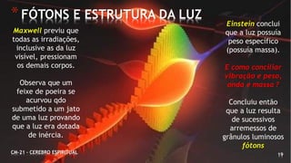 19
*FÓTONS E ESTRUTURA DA LUZ
CM-21 - CEREBRO ESPIRITUAL
Maxwell previu que
todas as irradiações,
inclusive as da luz
visível, pressionam
os demais corpos.
Observa que um
feixe de poeira se
acurvou qdo
submetido a um jato
de uma luz provando
que a luz era dotada
de inércia.
Einstein conclui
que a luz possuía
peso específico
(possuía massa).
E como conciliar
vibração e peso,
onda e massa ?
Concluiu então
que a luz resulta
de sucessivos
arremessos de
grânulos luminosos
fótons
 