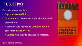 2
*OBJETIVO
CM-21 - CEREBRO ESPIRITUAL
Entender como funciona:
• O processo mediúnico;
• Os átomos do plano mental semelhante aos do
plano físico;
• A comunicação mental da Centelha Divina
com nosso corpo físico;
• A vontade do espírito atuando na matéria.
 