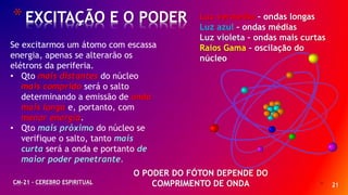 * 21
*EXCITAÇÃO E O PODER
CM-21 - CEREBRO ESPIRITUAL
Se excitarmos um átomo com escassa
energia, apenas se alterarão os
elétrons da periferia.
• Qto mais distantes do núcleo
mais comprido será o salto
determinando a emissão de onda
mais longa e, portanto, com
menor energia.
• Qto mais próximo do núcleo se
verifique o salto, tanto mais
curta será a onda e portanto de
maior poder penetrante.
Luz vermelha – ondas longas
Luz azul – ondas médias
Luz violeta – ondas mais curtas
Raios Gama – oscilação do
núcleo
O PODER DO FÓTON DEPENDE DO
COMPRIMENTO DE ONDA
 