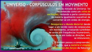 23
*UNIVERSO – CORPUSCULOS EM MOVIMENTO
CM-21 - CEREBRO ESPIRITUAL
Mais da metade do Universo foi
reconhecido como um reino de
oscilações, restando a parte constituída
de matéria igualmente suscetível de
converter-se em ondas de energia.
Desaparece o Mundo Material dando
lugar a um tecido vasto de corpúsculos
em movimento, arrastando turbilhões
de ondas em frequências inumeráveis,
cruzando-se em todas as direções, sem
se misturarem.
O homem passou a compreender,
enfim, que a matéria é simples
vestimenta das forças da Natureza
 