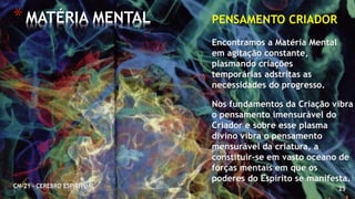 25
*MATÉRIA MENTAL
CM-21 - CEREBRO ESPIRITUAL
PENSAMENTO CRIADOR
Encontramos a Matéria Mental
em agitação constante,
plasmando criações
temporárias adstritas as
necessidades do progresso.
Nos fundamentos da Criação vibra
o pensamento imensurável do
Criador e sobre esse plasma
divino vibra o pensamento
mensurável da criatura, a
constituir-se em vasto oceano de
forças mentais em que os
poderes do Espírito se manifesta.
 