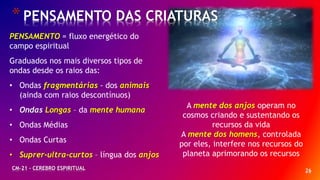 26
*PENSAMENTO DAS CRIATURAS
CM-21 - CEREBRO ESPIRITUAL
PENSAMENTO = fluxo energético do
campo espiritual
Graduados nos mais diversos tipos de
ondas desde os raios das:
• Ondas fragmentárias - dos animais
(ainda com raios descontínuos)
• Ondas Longas – da mente humana
• Ondas Médias
• Ondas Curtas
• Suprer-ultra-curtos – língua dos anjos
A mente dos anjos operam no
cosmos criando e sustentando os
recursos da vida
A mente dos homens, controlada
por eles, interfere nos recursos do
planeta aprimorando os recursos
 