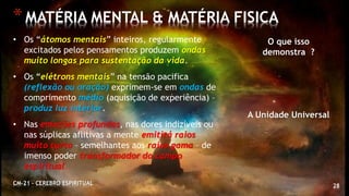 28
*MATÉRIA MENTAL & MATÉRIA FISICA
CM-21 - CEREBRO ESPIRITUAL
• Os “átomos mentais” inteiros, regularmente
excitados pelos pensamentos produzem ondas
muito longas para sustentação da vida.
• Os “elétrons mentais” na tensão pacifica
(reflexão ou oração) exprimem-se em ondas de
comprimento médio (aquisição de experiência) –
produz luz interior.
• Nas emoções profundas, nas dores indizíveis ou
nas súplicas aflitivas a mente emitirá raios
muito curto – semelhantes aos raios gama – de
imenso poder transformador do campo
espiritual.
O que isso
demonstra ?
A Unidade Universal
 