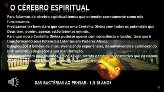 3
*O CÉREBRO ESPIRITUAL
DAS BACTÉRIAS AO PENSAR: 1,5 BI ANOS
Para falarmos de cérebro espiritual temos que entender corretamente como nós
funcionamos.
Precisamos ter bem claro que somos uma Centelha Divina com todos os potenciais que
Deus tem, porém, apenas estão latentes em nós.
Para que nossa Centelha Divina pudesse operar com consciência e lucidez, teve que ir
transformando seus Potenciais Latentes em Poderes Ativos.
Estagiou por 3 bilhões de anos, vivenciando experiências, desenvolvendo e aprimorando
instrumentos adequados à sua manifestação.
Em Evolução em Dois Mundos, Chico Xavier, retrata o trabalho construtivo que passamos
desde os minerais até hoje, exemplificando que, desde as
 