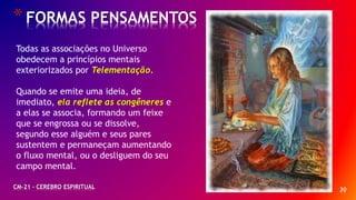 *FORMAS PENSAMENTOS
CM-21 - CEREBRO ESPIRITUAL 30
Todas as associações no Universo
obedecem a princípios mentais
exteriorizados por Telementação.
Quando se emite uma ideia, de
imediato, ela reflete as congêneres e
a elas se associa, formando um feixe
que se engrossa ou se dissolve,
segundo esse alguém e seus pares
sustentem e permaneçam aumentando
o fluxo mental, ou o desliguem do seu
campo mental.
 