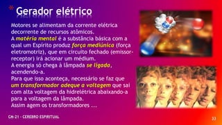33
*Gerador elétrico
CM-21 - CEREBRO ESPIRITUAL
Motores se alimentam da corrente elétrica
decorrente de recursos atômicos.
A matéria mental é a substância básica com a
qual um Espírito produz força mediúnica (força
eletromotriz), que em circuito fechado (emissor-
receptor) irá acionar um médium.
A energia só chega à lâmpada se ligada,
acendendo-a.
Para que isso aconteça, necessário se faz que
um transformador adeque a voltagem que sai
com alta voltagem da hidrelétrica abaixando-a
para a voltagem da lâmpada.
Assim agem os transformadores ...
 
