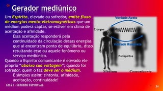 * 34
*Gerador mediúnico
CM-21 - CEREBRO ESPIRITUAL
Um Espírito, elevado ou sofredor, emite fluxo
de energias mento-eletromagnéticas que um
médium poderá captar, se estiver em clima de
aceitação e afinidade.
Essa aceitação responderá pela
continuidade da circulação dessas energias
que aí encontram ponto de equilíbrio, disso
resultando esse ou aquele fenômeno ou
serviço mediúnico.
Quando o Espírito comunicante é elevado ele
próprio “abaixa sua voltagem”; quando for
sofredor, quem o faz deve ser o médium.
É simples assim: sintonia, afinidade,
aceitação, continuidade!
 