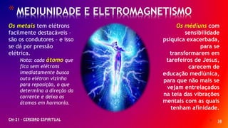 * 38
*MEDIUNIDADE E ELETROMAGNETISMO
CM-21 - CEREBRO ESPIRITUAL
Os metais tem elétrons
facilmente destacáveis –
são os condutores – e isso
se dá por pressão
elétrica.
Nota: cada átomo que
fica sem elétrons
imediatamente busca
outo elétron vizinho
para reposição, o que
determina a direção da
corrente e deixa os
átomos em harmonia.
Os médiuns com
sensibilidade
psíquica exacerbada,
para se
transformarem em
tarefeiros de Jesus,
carecem de
educação mediúnica,
para que não mais se
vejam entrelaçados
na teia das vibrações
mentais com as quais
tenham afinidade.
 