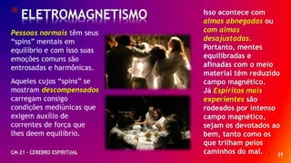 * 39
*ELETROMAGNETISMO
CM-21 - CEREBRO ESPIRITUAL
Pessoas normais têm seus
“spins” mentais em
equilíbrio e com isso suas
emoções comuns são
entrosadas e harmônicas.
Aqueles cujos “spins” se
mostram descompensados
carregam consigo
condições mediúnicas que
exigem auxílio de
correntes de força que
lhes deem equilíbrio.
Isso acontece com
almas abnegadas ou
com almas
desajustadas.
Portanto, mentes
equilibradas e
afinadas com o meio
material têm reduzido
campo magnético.
Já Espíritos mais
experientes são
rodeados por intenso
campo magnético,
sejam os devotados ao
bem, tanto como os
que trilham pelos
caminhos do mal.
 