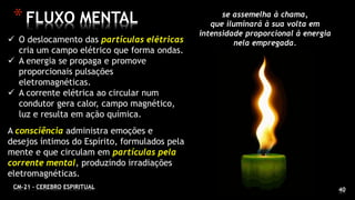 40
*FLUXO MENTAL
CM-21 - CEREBRO ESPIRITUAL
 O deslocamento das partículas elétricas
cria um campo elétrico que forma ondas.
 A energia se propaga e promove
proporcionais pulsações
eletromagnéticas.
 A corrente elétrica ao circular num
condutor gera calor, campo magnético,
luz e resulta em ação química.
A consciência administra emoções e
desejos íntimos do Espírito, formulados pela
mente e que circulam em partículas pela
corrente mental, produzindo irradiações
eletromagnéticas.
se assemelha à chama,
que iluminará à sua volta em
intensidade proporcional à energia
nela empregada.
 