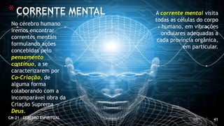 * 41
*CORRENTE MENTAL
CM-21 - CEREBRO ESPIRITUAL
No cérebro humano
iremos encontrar
correntes mentais
formulando ações
concebidas pelo
pensamento
contínuo, a se
caracterizarem por
Co-Criação, de
alguma forma
colaborando com a
incomparável obra da
Criação Suprema —
Deus.
A corrente mental visita
todas as células do corpo
humano, em vibrações
ondulares adequadas a
cada província orgânica,
em particular.
 