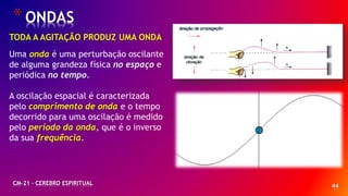 44
*ONDAS
CM-21 - CEREBRO ESPIRITUAL
TODA A AGITAÇÃO PRODUZ UMA ONDA
Uma onda é uma perturbação oscilante
de alguma grandeza física no espaço e
periódica no tempo.
A oscilação espacial é caracterizada
pelo comprimento de onda e o tempo
decorrido para uma oscilação é medido
pelo período da onda, que é o inverso
da sua frequência.
 