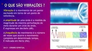 * 45
* O QUE SÃO VIBRAÇÕES ?
CM-21 - CEREBRO ESPIRITUAL
Vibração é o movimento de um ponto
oscilando em torno de um ponto de
referência.
A amplitude de uma onda é a medida da
magnitude da máxima perturbação do
meio durante um ciclo da onda.
É expressas em decibéis (dB).
A frequência do movimento é o número
de vezes que ocorre o movimento
completo em determinado tempo.
É indicada em Hertz (Hz).
 