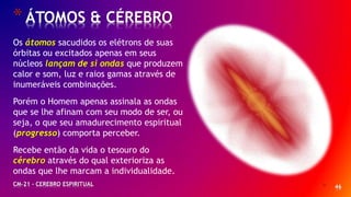 * 46
*ÁTOMOS & CÉREBRO
CM-21 - CEREBRO ESPIRITUAL
Os átomos sacudidos os elétrons de suas
órbitas ou excitados apenas em seus
núcleos lançam de si ondas que produzem
calor e som, luz e raios gamas através de
inumeráveis combinações.
Porém o Homem apenas assinala as ondas
que se lhe afinam com seu modo de ser, ou
seja, o que seu amadurecimento espiritual
(progresso) comporta perceber.
Recebe então da vida o tesouro do
cérebro através do qual exterioriza as
ondas que lhe marcam a individualidade.
 