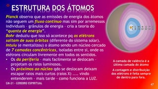47
*ESTRUTURA DOS ÁTOMOS
CM-21 - CEREBRO ESPIRITUAL
Planck observa que as emissões de energia dos átomos
não seguem um fluxo contínuo mas sim por arremessos
individuais – grânulos de energia – cria a teoria do
“quanta de energia”.
Bohr deduziu que isso só acontece pq os elétrons
saltam de suas órbitas (diferente do sistema solar).
Intuiu (e mentalizou) o átomo sendo um núcleo cercado
de 7 camadas concêntricas, isoladas entre si, onde os
elétrons circulam livremente em todos os sentidos.
• Os da periferia – mais facilmente se deslocam –
projetam os raios luminosos.
• Os próximos ao núcleo qdo se deslocam deixam
escapar raios mais curtos (raios X) .... vindo
entenderem – mais tarde - como funciona a LUZ.
A camada de valência é a
última camada do átomo
A contagem e distribuição
dos elétrons é feita sempre
de dentro para fora.
 