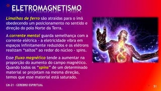 * 51
*ELETROMAGNETISMO
CM-21 - CEREBRO ESPIRITUAL
Limalhas de ferro são atraídas para o ímã
obedecendo um posicionamento no sentido e
direção do polo Norte da Terra.
A corrente mental guarda semelhança com a
corrente elétrica - a eletricidade vibra em
espaços infinitamente reduzidos e os elétrons
realizam “saltos” ao redor do núcleo - spins.
Esse fluxo magnético tende a aumentar na
proporção do aumento do campo magnético.
Quando todos os “spins” de um determinado
material se projetam na mesma direção,
temos que esse material está saturado.
 