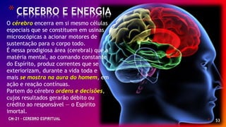 * 53
*CEREBRO E ENERGIA
CM-21 - CEREBRO ESPIRITUAL
O cérebro encerra em si mesmo células
especiais que se constituem em usinas
microscópicas a acionar motores de
sustentação para o corpo todo.
É nessa prodigiosa área (cerebral) que a
matéria mental, ao comando constante
do Espírito, produz correntes que se
exteriorizam, durante a vida toda e
mais se mostra na aura do homem, em
ação e reação contínuas.
Partem do cérebro ordens e decisões,
cujos resultados gerarão débito ou
crédito ao responsável — o Espírito
imortal.
 