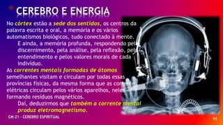 * 54
*CEREBRO E ENERGIA
CM-21 - CEREBRO ESPIRITUAL
No córtex estão a sede dos sentidos, os centros da
palavra escrita e oral, a memória e os vários
automatismos biológicos, tudo conectado à mente.
E ainda, a memória profunda, respondendo pelo
discernimento, pela análise, pela reflexão, pelo
entendimento e pelos valores morais de cada
indivíduo.
As correntes mentais formadas de átomos
semelhantes visitam e circulam por todas essas
províncias físicas, da mesma forma que as correntes
elétricas circulam pelos vários aparelhos, neles
formando resíduos magnéticos.
Daí, deduzirmos que também a corrente mental
produz eletromagnetismo.
 