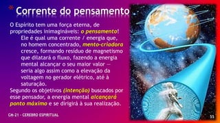 55
*Corrente do pensamento
CM-21 - CEREBRO ESPIRITUAL
O Espírito tem uma força eterna, de
propriedades inimagináveis: o pensamento!
Ele é qual uma corrente / energia que,
no homem concentrado, mento-criadora
cresce, formando resíduo de magnetismo
que dilatará o fluxo, fazendo a energia
mental alcançar o seu maior valor —
seria algo assim como a elevação da
voltagem no gerador elétrico, até à
saturação.
Segundo os objetivos (intenção) buscados por
esse pensador, a energia mental alcançará
ponto máximo e se dirigirá à sua realização.
 