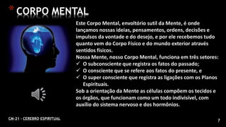 7CM-21 - CEREBRO ESPIRITUAL
*CORPO MENTAL
Este Corpo Mental, envoltório sutil da Mente, é onde
lançamos nossas ideias, pensamentos, ordens, decisões e
impulsos da vontade e do desejo, e por ele recebemos tudo
quanto vem do Corpo Físico e do mundo exterior através
sentidos físicos.
Nossa Mente, nosso Corpo Mental, funciona em três setores:
 O subconsciente que registra os fatos do passado;
 O consciente que se refere aos fatos do presente, e
 O super consciente que registra as ligações com os Planos
Espirituais.
Sob a orientação da Mente as células compõem os tecidos e
os órgãos, que funcionam como um todo indivisível, com
auxílio do sistema nervoso e dos hormônios.
 