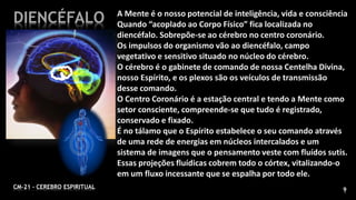 9CM-21 - CEREBRO ESPIRITUAL
DIENCÉFALO A Mente é o nosso potencial de inteligência, vida e consciência
Quando “acoplado ao Corpo Físico” fica localizada no
diencéfalo. Sobrepõe-se ao cérebro no centro coronário.
Os impulsos do organismo vão ao diencéfalo, campo
vegetativo e sensitivo situado no núcleo do cérebro.
O cérebro é o gabinete de comando de nossa Centelha Divina,
nosso Espírito, e os plexos são os veículos de transmissão
desse comando.
O Centro Coronário é a estação central e tendo a Mente como
setor consciente, compreende-se que tudo é registrado,
conservado e fixado.
É no tálamo que o Espírito estabelece o seu comando através
de uma rede de energias em núcleos intercalados e um
sistema de imagens que o pensamento veste com fluídos sutis.
Essas projeções fluídicas cobrem todo o córtex, vitalizando-o
em um fluxo incessante que se espalha por todo ele.
 