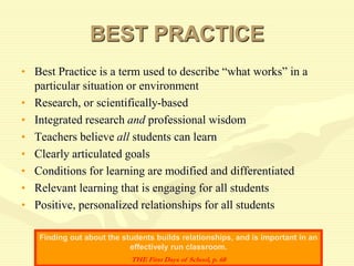 BEST PRACTICE
• Best Practice is a term used to describe “what works” in a
particular situation or environment
• Research, or scientifically-based
• Integrated research and professional wisdom
• Teachers believe all students can learn
• Clearly articulated goals
• Conditions for learning are modified and differentiated
• Relevant learning that is engaging for all students
• Positive, personalized relationships for all students
Finding out about the students builds relationships, and is important in an
effectively run classroom.
THE First Days of School, p. 68
 