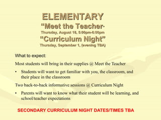 ELEMENTARY
“Meet the Teacher”
Thursday, August 18, 5:00pm-6:00pm
“Curriculum Night”
Thursday, September 1, (evening TBA)
What to expect:
Most students will bring in their supplies @ Meet the Teacher
• Students will want to get familiar with you, the classroom, and
their place in the classroom
Two back-to-back informative sessions @ Curriculum Night
• Parents will want to know what their student will be learning, and
school/teacher expectations
SECONDARY CURRICULUM NIGHT DATES/TIMES TBA
 