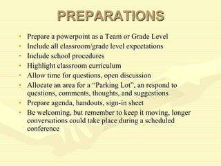 PREPARATIONS
• Prepare a powerpoint as a Team or Grade Level
• Include all classroom/grade level expectations
• Include school procedures
• Highlight classroom curriculum
• Allow time for questions, open discussion
• Allocate an area for a “Parking Lot”, an respond to
questions, comments, thoughts, and suggestions
• Prepare agenda, handouts, sign-in sheet
• Be welcoming, but remember to keep it moving, longer
conversations could take place during a scheduled
conference
 