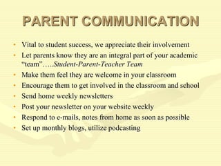 PARENT COMMUNICATION
• Vital to student success, we appreciate their involvement
• Let parents know they are an integral part of your academic
“team”…..Student-Parent-Teacher Team
• Make them feel they are welcome in your classroom
• Encourage them to get involved in the classroom and school
• Send home weekly newsletters
• Post your newsletter on your website weekly
• Respond to e-mails, notes from home as soon as possible
• Set up monthly blogs, utilize podcasting
 