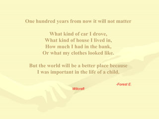 One hundred years from now it will not matter
What kind of car I drove,
What kind of house I lived in,
How much I had in the bank,
Or what my clothes looked like.
But the world will be a better place because
I was important in the life of a child.
-Forest E.
Witcraft
 