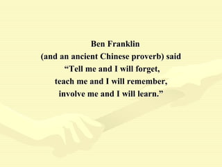 Ben Franklin
(and an ancient Chinese proverb) said
“Tell me and I will forget,
teach me and I will remember,
involve me and I will learn.”
 