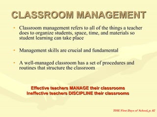 CLASSROOM MANAGEMENT
• Classroom management refers to all of the things a teacher
does to organize students, space, time, and materials so
student learning can take place
• Management skills are crucial and fundamental
• A well-managed classroom has a set of procedures and
routines that structure the classroom
Effective teachers MANAGE their classrooms
Ineffective teachers DISCIPLINE their classrooms
THE First Days of School, p. 82
 